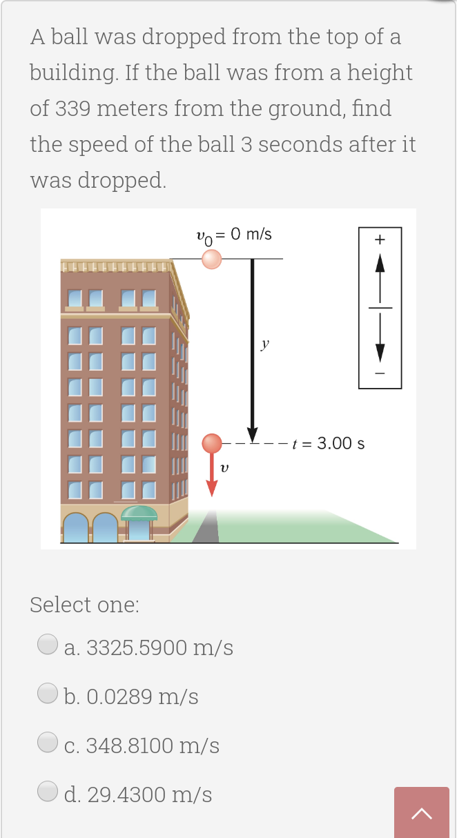 A ball was dropped from the top of a
building. If the ball was from a height
of 339 meters from the ground, find
the speed of the ball 3 seconds after it
was dropped.
= 0 m/s
y
t = 3.00 s
Select one:
a. 3325.5900 m/s
b. 0.0289 m/s
c. 348.8100 m/s
d. 29.4300 m/s
