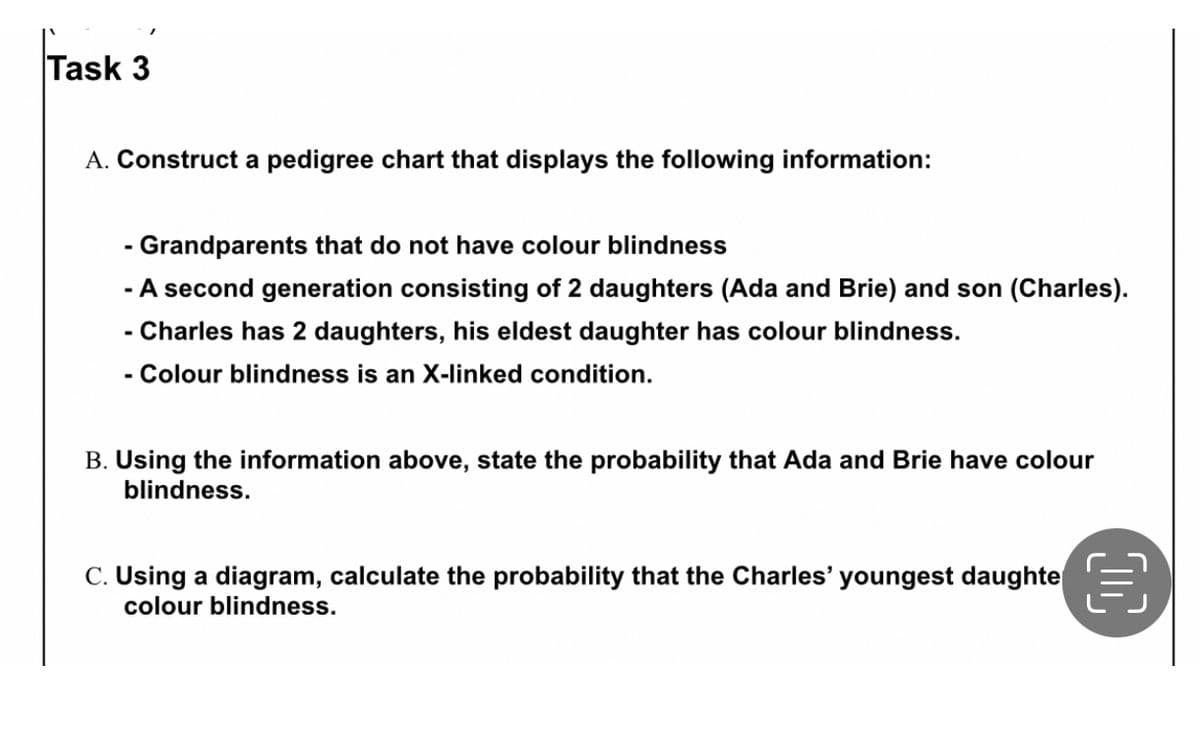 Task 3
A. Construct a pedigree chart that displays the following information:
- Grandparents that do not have colour blindness
- A second generation consisting of 2 daughters (Ada and Brie) and son (Charles).
- Charles has 2 daughters, his eldest daughter has colour blindness.
- Colour blindness is an X-linked condition.
B. Using the information above, state the probability that Ada and Brie have colour
blindness.
C. Using a diagram, calculate the probability that the Charles' youngest daughte €
colour blindness.