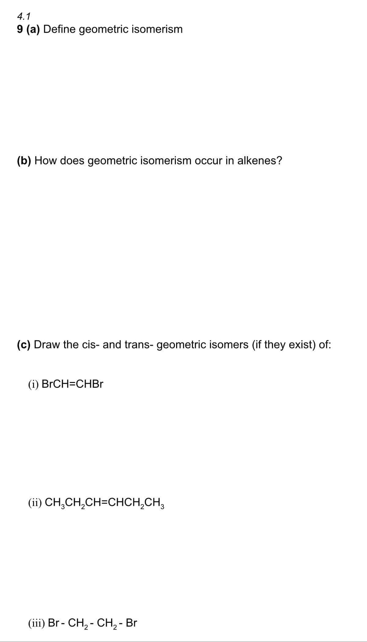 4.1
9 (a) Define geometric isomerism
(b) How does geometric isomerism occur in alkenes?
(c) Draw the cis- and trans- geometric isomers (if they exist) of:
(i) BrCH=CHBr
(ii) CH,CH,CH=CHCH,CH,
(iii) Br- CH₂ - CH₂ - Br
