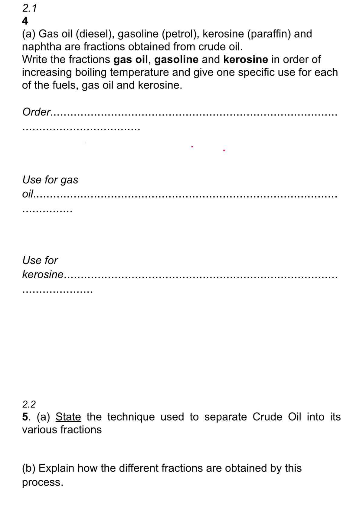 2.1
4
(a) Gas oil (diesel), gasoline (petrol), kerosine (paraffin) and
naphtha are fractions obtained from crude oil.
Write the fractions gas oil, gasoline and kerosine in order of
increasing boiling temperature and give one specific use for each
of the fuels, gas oil and kerosine.
Order..
Use for gas
oil...
Use for
kerosine.....
‒‒‒‒‒‒‒‒‒‒‒‒‒
2.2
5. (a) State the technique used to separate Crude Oil into its
various fractions
(b) Explain how the different fractions are obtained by this
process.