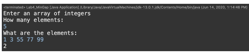 <terminated> Lab4_MinGap [Java Application] /Library/Java/JavaVirtualMachines/jdk-13.0.1.jdk/Contents/Home/bin/java (Jun 14, 2020, 1:14:46 PM)
Enter an array of integers
How many elements:
What are the elements:
1 3 55 77 99

