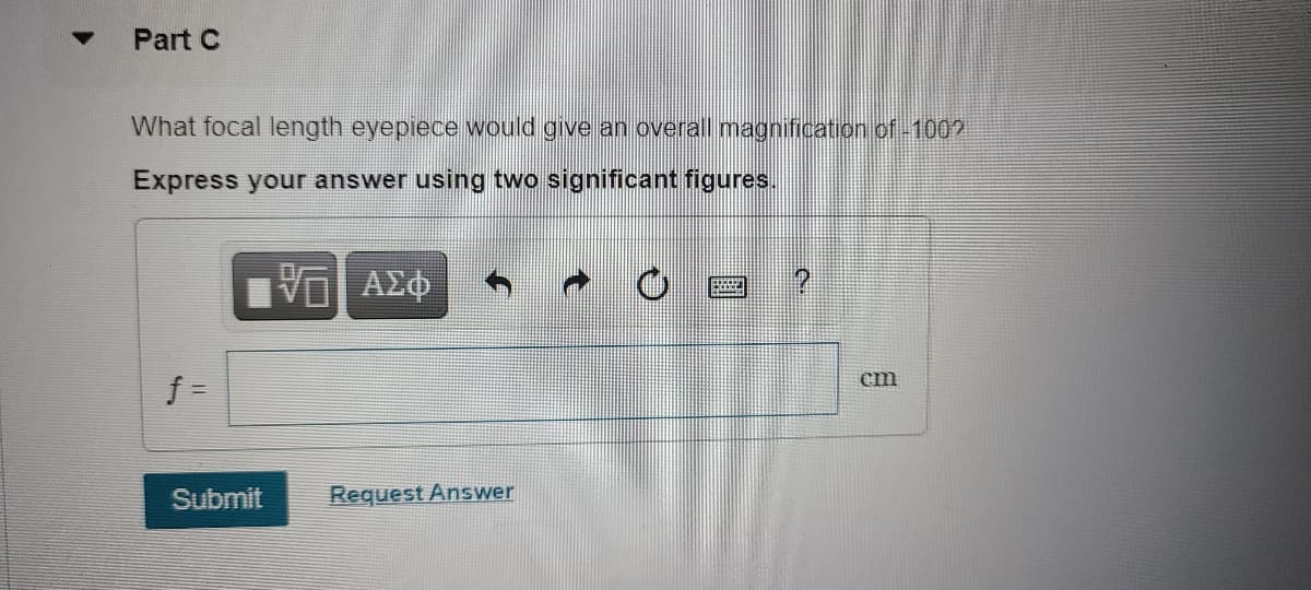 Part C
What focal length eyepiece would give an overall magnification of-1002
Express your answer using two significant figures.
f =
cm
Submit
Request Answer
