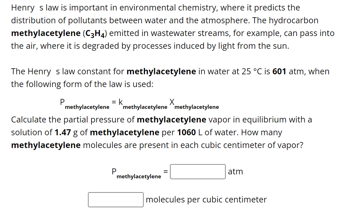 Henry s law is important in environmental chemistry, where it predicts the
distribution of pollutants between water and the atmosphere. The hydrocarbon
methylacetylene (C3H4) emitted in wastewater streams, for example, can pass into
the air, where it is degraded by processes induced by light from the sun.
The Henry s law constant for methylacetylene in water at 25 °C is 601 atm, when
the following form of the law is used:
= k
methylacetylene
Calculate the partial pressure of methylacetylene vapor in equilibrium with a
solution of 1.47 g of methylacetylene per 1060 L of water. How many
methylacetylene molecules are present in each cubic centimeter of vapor?
P
methylacetylene methylacetylene
methylacetylene
X
=
atm
molecules per cubic centimeter