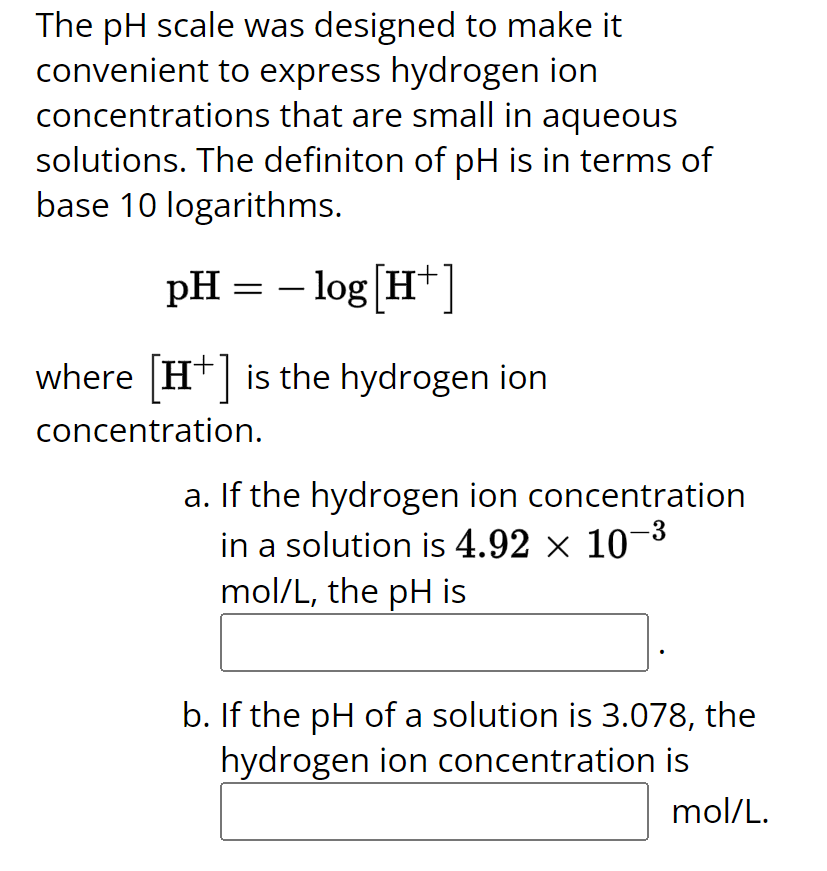 The pH scale was designed to make it
convenient to express hydrogen ion
concentrations that are small in aqueous
solutions. The definiton of pH is in terms of
base 10 logarithms.
pH = − log [H+]
where [+] is the hydrogen ion
concentration.
a. If the hydrogen ion concentration
in a solution is 4.92 × 10-³
mol/L, the pH is
b. If the pH of a solution is 3.078, the
hydrogen ion concentration is
mol/L.