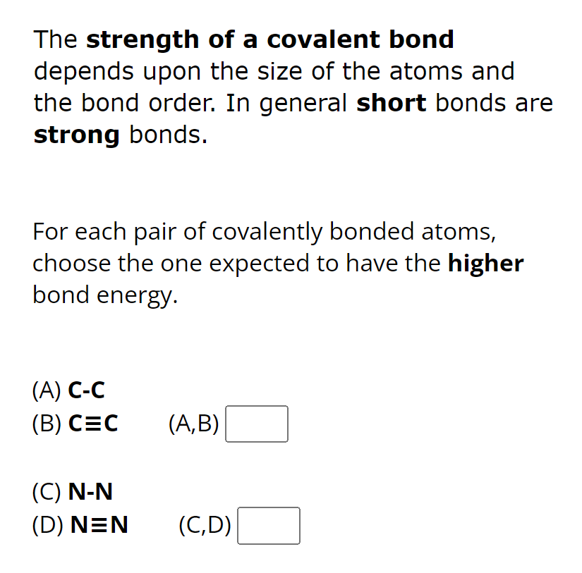 The strength of a covalent bond
depends upon the size of the atoms and
the bond order. In general short bonds are
strong bonds.
For each pair of covalently bonded atoms,
choose the one expected to have the higher
bond energy.
(A) C-C
(B) CEC
(C) N-N
(D) NEN
(A,B)
(C,D)