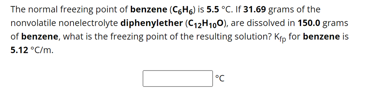 The normal freezing point of benzene (C6Hç) is 5.5 °C. If 31.69 grams of the
nonvolatile nonelectrolyte diphenylether (C₁2H100), are dissolved in 150.0 grams
of benzene, what is the freezing point of the resulting solution? Kfp for benzene is
5.12 °C/m.
°℃