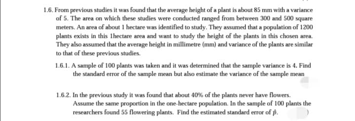 1.6. From previous studies it was found that the average height of a plant is about 85 mm with a variance
of 5. The area on which these studies were conducted ranged from between 300 and 500 square
meters. An area of about 1 hectare was identified to study. They assumed that a population of 1200
plants exists in this lhectare area and want to study the height of the plants in this chosen area.
They also assumed that the average height in millimetre (mm) and variance of the plants are similar
to that of these previous studies.
1.6.1. A sample of 100 plants was taken and it was determined that the sample variance is 4. Find
the standard error of the sample mean but also estimate the variance of the sample mean
1.6.2. In the previous study it was found that about 40% of the plants never have flowers.
Assume the same proportion in the one-hectare population. In the sample of 100 plants the
researchers found 55 flowering plants. Find the estimated standard error of p.