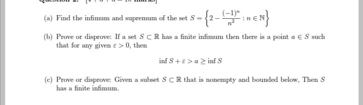 (-1)"
(a) Find the infimum and supremum of the set S-
= {2--1²:1€N}
(b) Prove or disprove: If a set SCR has a finite infimum then there is a point a € S such
that for any given € > 0, then
inf S+ ε > a > inf S
(c) Prove or disprove: Given a subset SCR that is nonempty and bounded below, Then S
has a finite infimum.