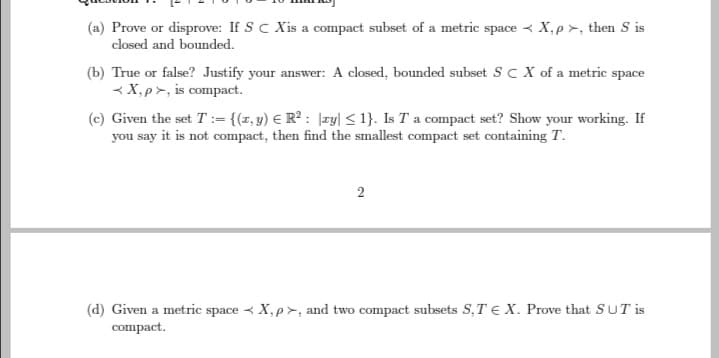 (a) Prove or disprove: If S C Xis a compact subset of a metric spaceX,p>, then S is
closed and bounded.
(b) True or false? Justify your answer: A closed, bounded subset SC X of a metric space
<X,p>, is compact.
(c) Given the set T := {(x, y) € R²: |ay| < 1}. Is T a compact set? Show your working. If
you say it is not compact, then find the smallest compact set containing T.
2
(d) Given a metric spaceX, p>, and two compact subsets S, TE X. Prove that SUT is
compact.