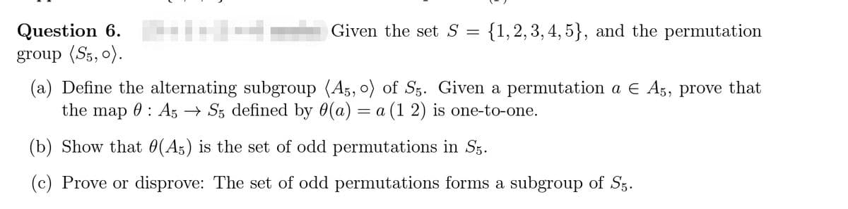 Question 6. l-
group (S5, o).
Given the set S
{1,2, 3, 4, 5}, and the permutation
(a) Define the alternating subgroup (A3, o) of Sz. Given a permutation a E A5, prove that
the map
0 : A5 → Sz defined by 0(a) = a (1 2) is one-to-one.
(b) Show that 0(A5) is the set of odd permutations in Sz.
(c) Prove or disprove: The set of odd permutations forms a subgroup of Sz.
