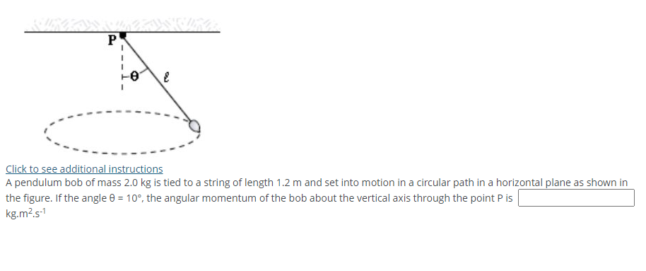P
Click to see additional instructions
A pendulum bob of mass 2.0 kg is tied to a string of length 1.2 m and set into motion in a circular path in a horizontal plane as shown in
the figure. If the angle 0 = 10°, the angular momentum of the bob about the vertical axis through the point P is
kg.m?.s1
