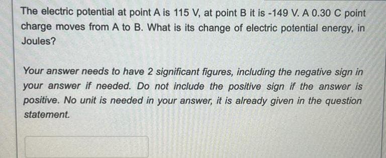 The electric potential at point A is 115 V, at point B it is -149 V. A 0.30 C point
charge moves from A to B. What is its change of electric potential energy, in
Joules?
Your answer needs to have 2 significant figures, including the negative sign in
your answer if needed. Do not include the positive sign if the answer is
positive. No unit is needed in your answer, it is already given in the question
statement.