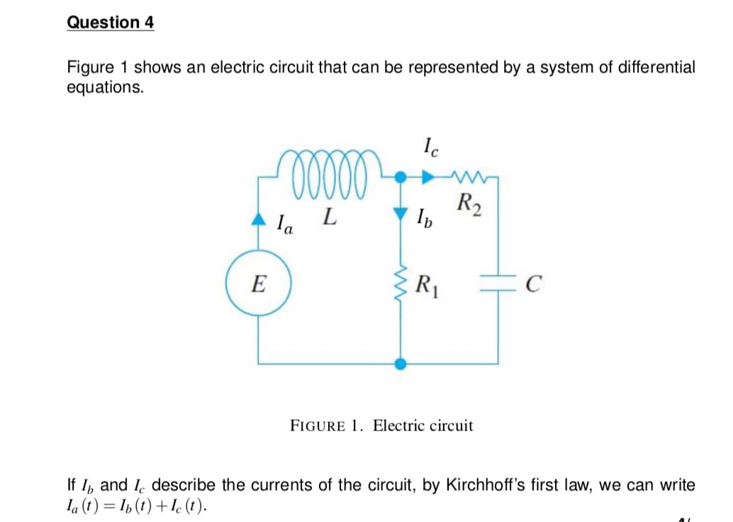 Question 4
Figure 1 shows an electric circuit that can be represented by a system of differential
equations.
Ic
R2
la
E
R1
FIGURE 1. Electric circuit
If I, and I. describe the currents of the circuit, by Kirchhoff's first law, we can write
Ia (t ) = I½ (t) +Ie ().

