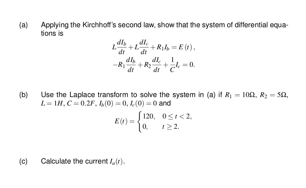 (a)
Applying the Kirchhoff's second law, show that the system of differential equa-
tions is
dlb
+L
dt
dIc
L
+R¡I½ =
E (t),
dt
-R1
dlh
R2
dle
1
= 0.
dt
Use the Laplace transform to solve the system in (a) if R1 = 102, R2 = 52,
L= 1H, C= 0.2F, I,(0) = 0, Ic(0) = 0 and
(b)
120, 0<t<2,
E (t) =
0,
t > 2.
(c)
Calculate the current Ia(t).
