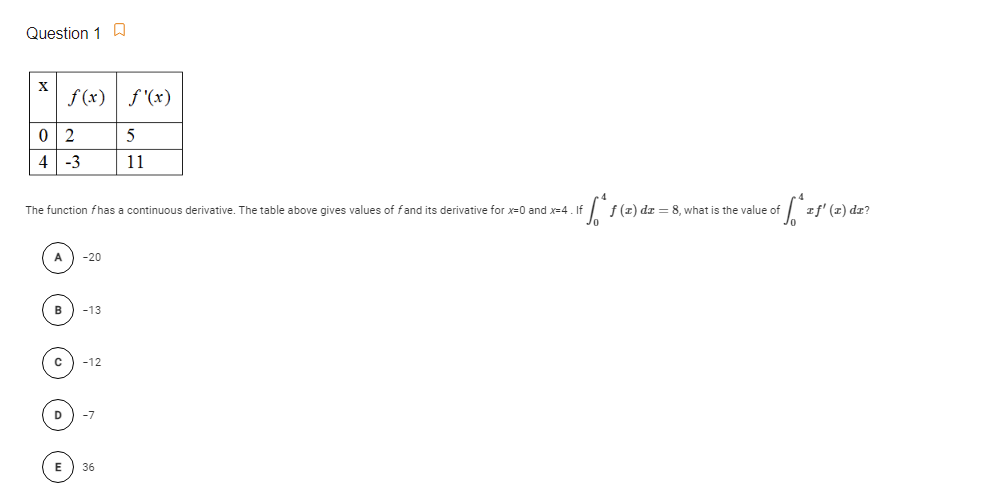 Question 1 D
X
f(x) f '(x)
0 2
5
4
-3
11
The function fhas
continuous derivative. The table above gives values of fand its derivative for x-0 and x=4 If
f (z) dr = 8, what is the value of
rf' (x) dr?
-20
в
-13
-12
D
36
