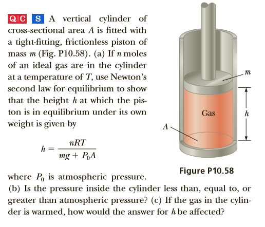 QIC SA vertical cylinder of
cross-sectional area A is fitted with
a tight-fitting, frictionless piston of
mass m (Fig. P10.58). (a) If n moles
of an ideal gas are in the cylinder
at a temperature of T, use Newton's
second law for equilibrium to show
that the height h at which the pis-
ton is in equilibrium under its own
weight is given by
Gas
nRT
mg + PA
Figure P10.58
where P, is atmospheric pressure.
(b) Is the pressure inside the cylinder less than, equal to, or
greater than atmospheric pressure? (c) If the gas in the cylin-
der is warmed, how would the answer for h be affected?
