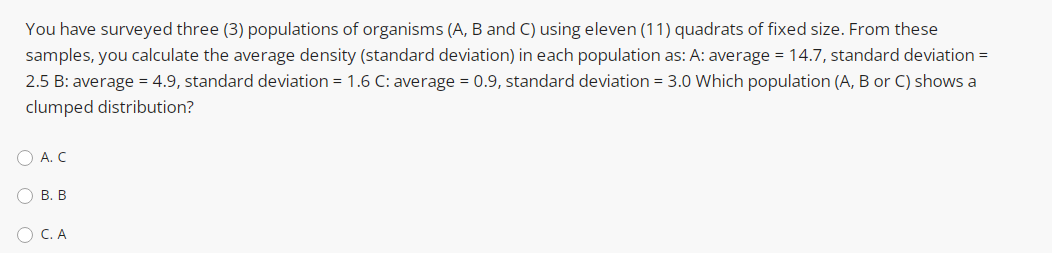 You have surveyed three (3) populations of organisms (A, B and C) using eleven (11) quadrats of fixed size. From these
samples, you calculate the average density (standard deviation) in each population as: A: average = 14.7, standard deviation =
2.5 B: average = 4.9, standard deviation = 1.6 C: average = 0.9, standard deviation = 3.0 Which population (A, B or C) shows a
clumped distribution?
O A. C
В. В
O C. A
