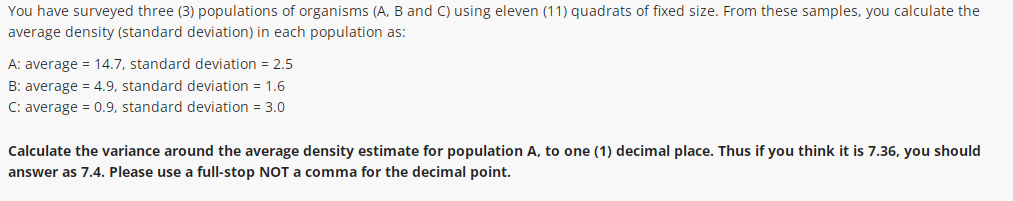 You have surveyed three (3) populations of organisms (A, B and C) using eleven (11) quadrats of fixed size. From these samples, you calculate the
average density (standard deviation) in each population as:
A: average = 14.7, standard deviation = 2,5
B: average = 4.9, standard deviation = 1,6
C: average = 0.9, standard deviation = 3.0
Calculate the variance around the average density estimate for population A, to one (1) decimal place. Thus if you think it is 7.36, you should
answer as 7.4. Please use a full-stop NOT a comma for the decimal point.
