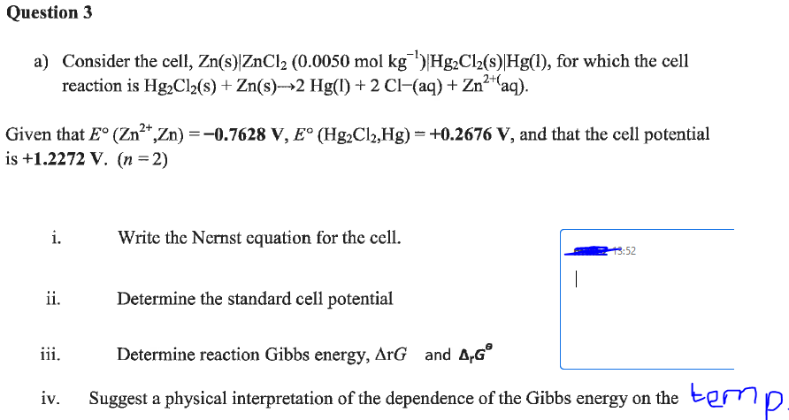 Question 3
a) Consider the cell, Zn(s)|ZnCl₂ (0.0050 mol kg ¹) Hg₂Cl₂(s)|Hg(1), for which the cell
reaction is Hg₂Cl₂(s) + Zn(s)→→2 Hg(1) + 2 Cl−(aq) + Zn²+ (aq).
Given that E° (Zn²+, Zn) = -0.7628 V, E° (Hg₂Cl₂,Hg) = +0.2676 V, and that the cell potential
is +1.2272 V. (n=2)
i.
ii.
Write the Nernst equation for the cell.
iii.
Determine the standard cell potential
|
13:52
Determine reaction Gibbs energy, ArG and A.GⓇ
iv. Suggest a physical interpretation of the dependence of the Gibbs energy on the tem