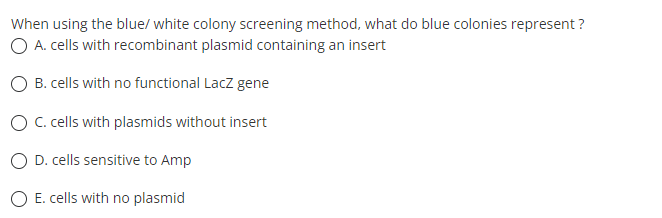When using the blue/ white colony screening method, what do blue colonies represent ?
O A. cells with recombinant plasmid containing an insert
O B. cells with no functional Lacz gene
O C. cells with plasmids without insert
O D. cells sensitive to Amp
E. cells with no plasmid
