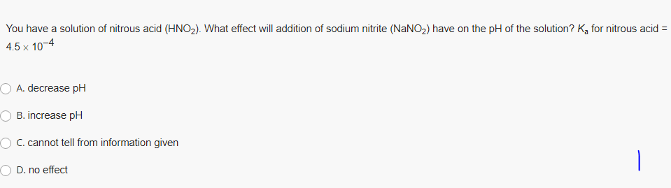 You have a solution of nitrous acid (HNO2). What effect will addition of sodium nitrite (NaNO2) have on the pH of the solution? K, for nitrous acid =
4.5 x 10-4
O A. decrease pH
O B. increase pH
C. cannot tell from information given
O D. no effect
