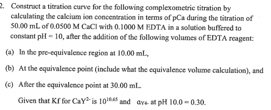 2. Construct a titration curve for the following complexometric titration by
calculating the calcium ion concentration in terms of pCa during the titration of
50.00 mL of 0.0500 M CaCl with 0.1000 M EDTA in a solution buffered to
constant pH = 10, after the addition of the following volumes of EDTA reagent:
(a) In the pre-equivalence region at 10.00 mL,
(b) At the equivalence point (include what the equivalence volume calculation), and
(c) After the equivalence point at 30.00 mL.
Given that Kf for CaY2-is 1010.65 and ay4- at pH 10.0=0.30.