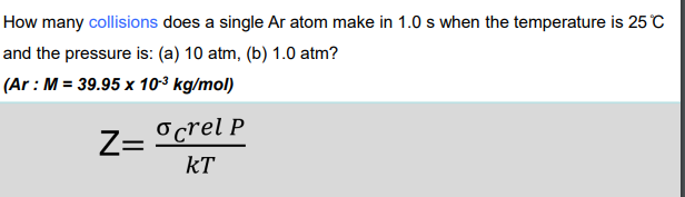 How many collisions does a single Ar atom make in 1.0 s when the temperature is 25 °C
and the pressure is: (a) 10 atm, (b) 1.0 atm?
(Ar : M = 39.95 x 10-³ kg/mol)
Z=
o crel P
KT