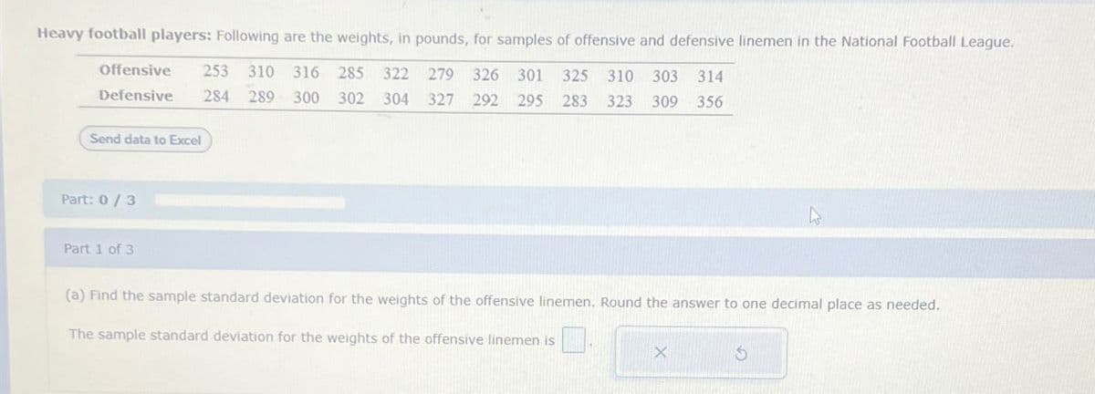 Heavy football players: Following are the weights, in pounds, for samples of offensive and defensive linemen in the National Football League.
Offensive
Defensive
Send data to Excel
253 310 316 285 322 279 326 301 325 310 303 314
284 289 300 302 304 327 292 295 283 323 309 356
Part: 0/3
Part 1 of 3
(a) Find the sample standard deviation for the weights of the offensive linemen. Round the answer to one decimal place as needed.
The sample standard deviation for the weights of the offensive linemen is
x
5