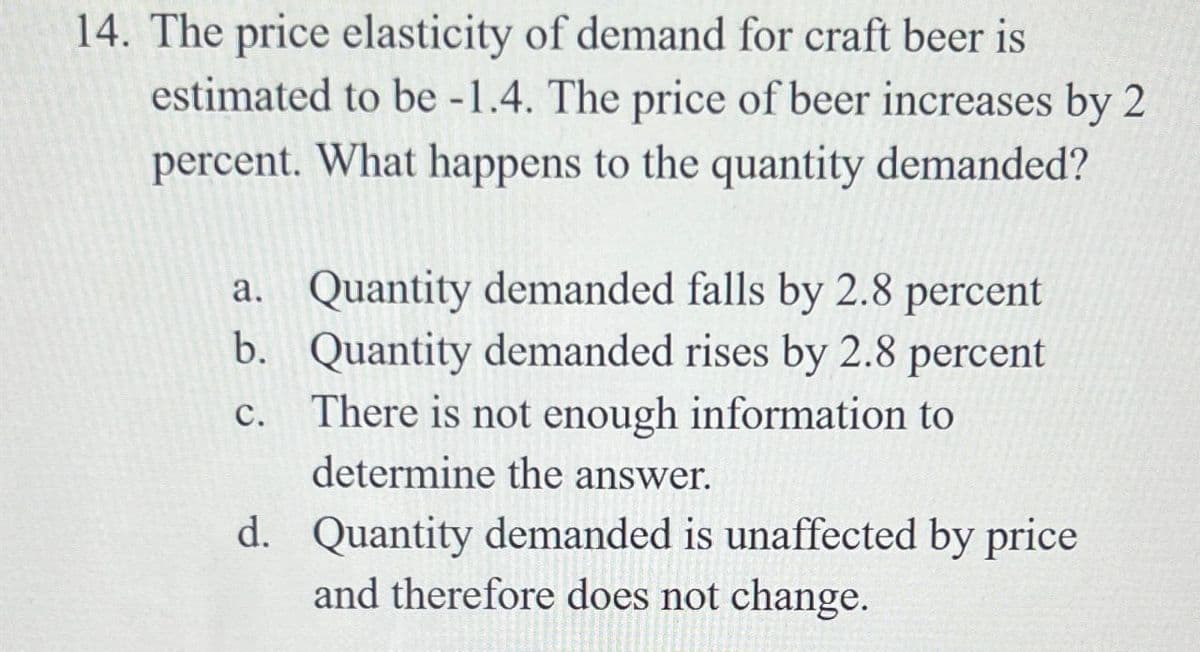 14. The price elasticity of demand for craft beer is
estimated to be -1.4. The price of beer increases by 2
percent. What happens to the quantity demanded?
ن فرن
a. Quantity demanded falls by 2.8 percent
b. Quantity demanded rises by 2.8 percent
There is not enough information to
determine the answer.
d. Quantity demanded is unaffected by price
and therefore does not change.