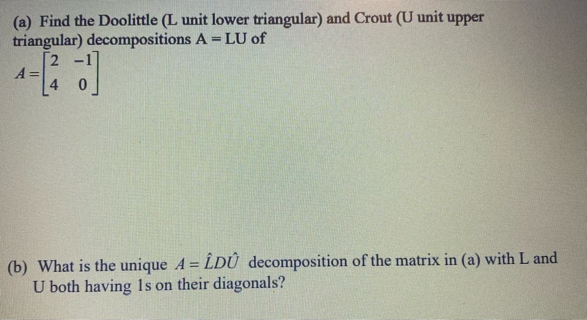 (a) Find the Doolittle (L unit lower triangular) and Crout (U unit upper
triangular) decompositions A = LU of
A =
2
[
(b) What is the unique A = LDÛ decomposition of the matrix in (a) with L and
U both having 1s on their diagonals?