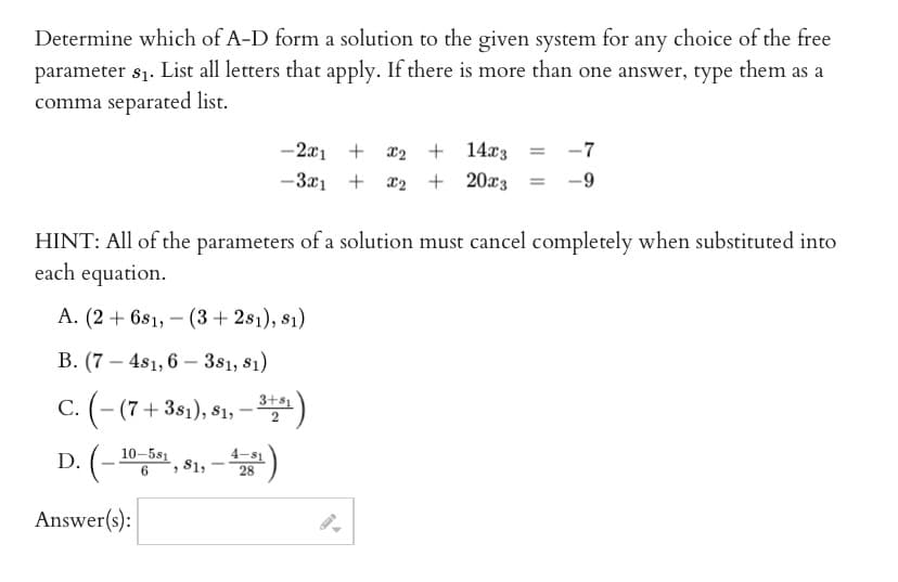 Determine which of A-D form a solution to the given system for any choice of the free
parameter $₁. List all letters that apply. If there is more than one answer, type them as a
comma separated list.
HINT: All of the parameters of a solution must cancel completely when substituted into
each equation.
A. (2 + 6s1, (3+281), s1)
B. (7-481, 6-381, 81)
C. (-(7 +381), 81, −3+51)
D. (-
Answer(s):
10-581
6
, 81,
-2x1 + X₂ + 14x3 = -7
-3x₁ + x₂ + 20x3 -9
28
4.