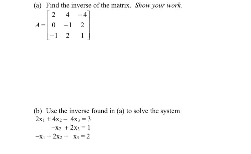 (a) Find the inverse of the matrix. Show your work.
2
4 -4
A = 0
-1
2
-
-1
2
1
(b) Use the inverse found in (a) to solve the system
2x14x24x3 = 3
-x2 + 2x3 = 1
-X1+2x2+x3 = 2