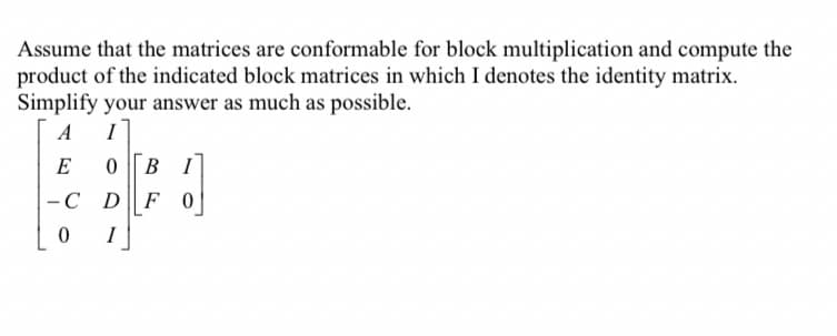 Assume that the matrices are conformable for block multiplication and compute the
product of the indicated block matrices in which I denotes the identity matrix.
Simplify your answer as much as possible.
A I
E
0 BI
-C D
F0
J
0 I
