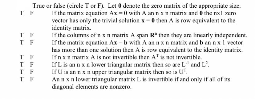 True or false (circle T or F). Let 0 denote the zero matrix of the appropriate size.
T F
T F
T F
T F
T F
T
F
T F
If the matrix equation Ax = 0 with A an n x n matrix and 0 the nx1 zero
vector has only the trivial solution x = 0 then A is row equivalent to the
identity matrix.
If the columns of n x n matrix A span R" then they are linearly independent.
If the matrix equation Ax = b with A an n x n matrix and b an n x 1 vector
has more than one solution then A is row equivalent to the identity matrix.
If n x n matrix A is not invertible then AT is not invertible.
If L is an n x n lower triangular matrix then so are L-¹ and L².
If U is an n x n upper triangular matrix then so is UT.
Ann x n lower triangular matrix L is invertible if and only if all of its
diagonal elements are nonzero.