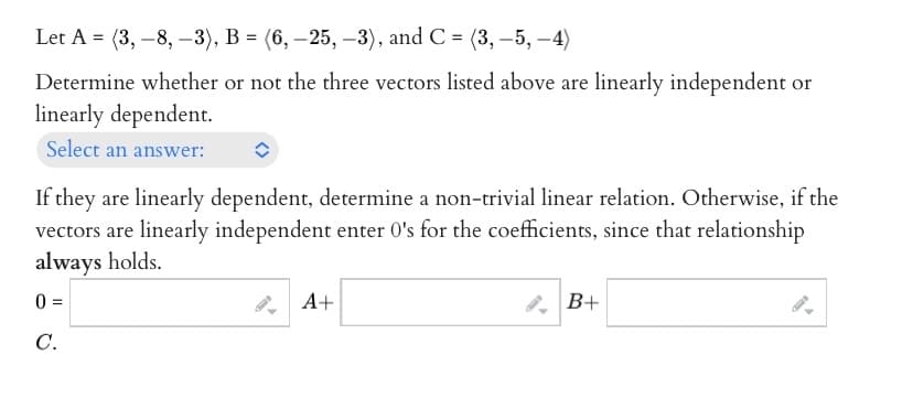 Let A = (3,-8, -3), B = (6, -25,-3), and C = (3, -5, -4)
Determine whether or not the three vectors listed above are linearly independent or
linearly dependent.
Select an answer:
If they are linearly dependent, determine a non-trivial linear relation. Otherwise, if the
vectors are linearly independent enter 0's for the coefficients, since that relationship
always holds.
0 =
C.
A+
B+