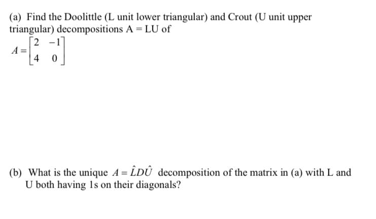 (a) Find the Doolittle (L unit lower triangular) and Crout (U unit upper
triangular) decompositions A = LU of
A =
2 -1
4 0
(b) What is the unique A = LDÛ decomposition of the matrix in (a) with L and
U both having 1s on their diagonals?