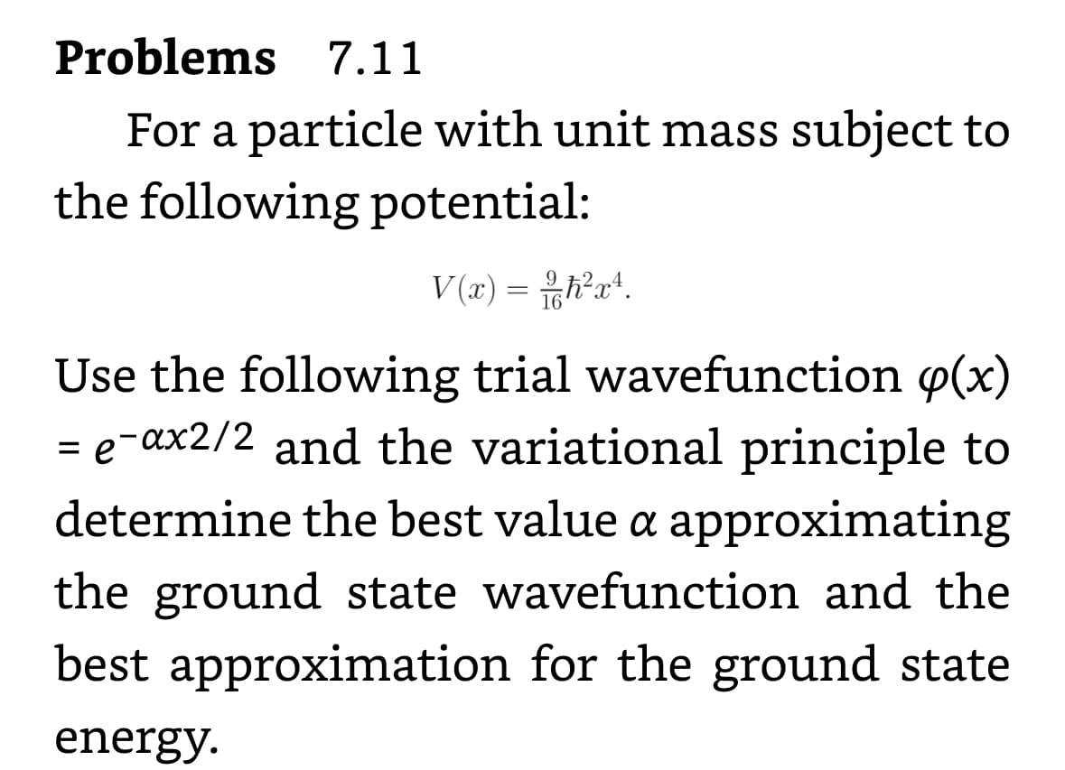 Problems
7.11
For a particle with unit mass subject to
the following potential:
V(x) = h²x².
Use the following trial wavefunction (x)
= e¯ax2/2 and the variational principle to
determine the best value a approximating
the ground state wavefunction and the
best approximation for the ground state
energy.