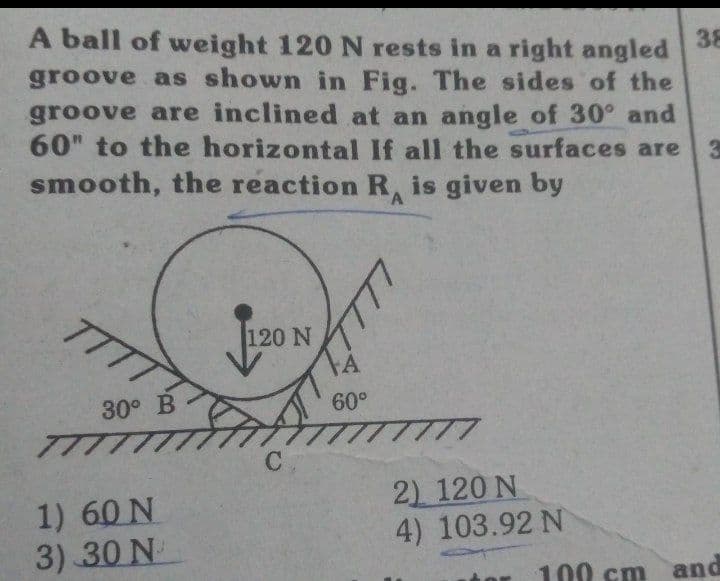 A ball of weight 120 N rests in a right angled
groove as shown in Fig. The sides of the
groove are inclined at an angle of 30° and
60" to the horizontal If all the surfaces are 3
smooth, the reaction R, is given by
38
TTT
120 N
30° B
60°
TTTT
1) 60 N
3) 30 N
2) 120 N
4) 103.92 N
100 cm
and
