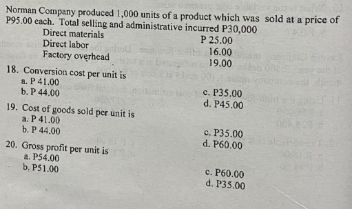 Norman Company produced 1,000 units of a product which was sold at a price of
P95.00 each. Total selling and administrative incurred P30,000
P 25.00
16.00
19.00
Direct materials
Direct labor
Factory overhead
002
18. Conversion cost per unit is
a. P 41.00
b. P 44.00
c. P35.00
d. P45.00
19. Cost of goods sold per unit is
a. P 41.00
b. P 44.00
c. P35.00
d. P60.00
20. Gross profit per unit is
a. P54.00
b. P51.00
c. P60.00
d. P35.00
