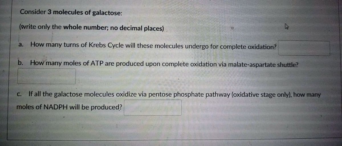 Consider 3 molecules of galactose:
(write only the whole number; no decimal places)
How many turns of Krebs Cycle will these molecules undergo for complete oxidation?
b. How many moles of ATP are produced upon complete oxidation via malate-aspartate shuttle?
c. If all the galactose molecules oxidize via pentose phosphate pathway (oxidative stage only), how many
moles of NADPH will be produced?