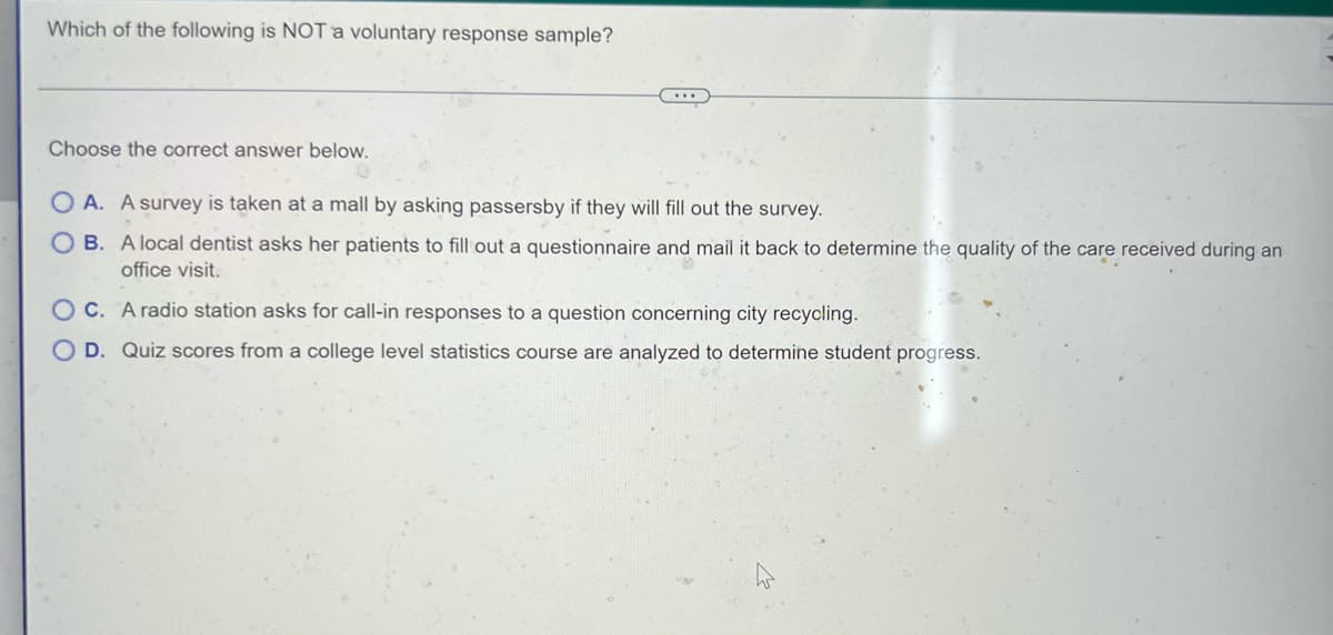 Which of the following is NOT a voluntary response sample?
Choose the correct answer below.
OA. A survey is taken at a mall by asking passersby if they will fill out the survey.
OB. A local dentist asks her patients to fill out a questionnaire and mail it back to determine the quality of the care received during an
office visit.
OC. A radio station asks for call-in responses to a question concerning city recycling.
O D. Quiz scores from a college level statistics course are analyzed to determine student progress.