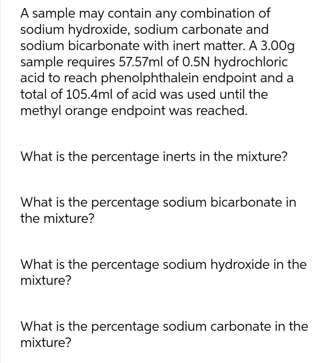A sample may contain any combination of
sodium hydroxide, sodium carbonate and
sodium bicarbonate with inert matter. A 3.00g
sample requires 57.57ml of 0.5N hydrochloric
acid to reach phenolphthalein endpoint and a
total of 105.4ml of acid was used until the
methyl orange endpoint was reached.
What is the percentage inerts in the mixture?
What is the percentage sodium bicarbonate in
the mixture?
What is the percentage sodium hydroxide in the
mixture?
What is the percentage sodium carbonate in the
mixture?