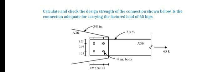 Calculate and check the design strength of the connection shown below. Is the
connection adequate for carrying the factored load of 65 kips.
-3/8 in.
А36
5 x %
125
АЗ6
2.50
65 k
1.25
% in, bolts
1.25 2.50 1.25
