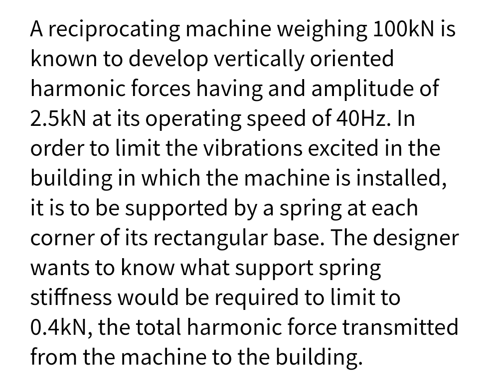 A reciprocating machine weighing 100kN is
known to develop vertically oriented
harmonic forces having and amplitude of
2.5kN at its operating speed of 40HZ. In
order to limit the vibrations excited in the
building in which the machine is installed,
it is to be supported by a spring at each
corner of its rectangular base. The designer
wants to know what support spring
stiffness would be required to limit to
0.4kN, the total harmonic force transmitted
from the machine to the building.
