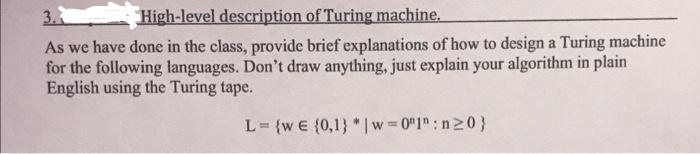 3.
High-level description of Turing machine.
As we have done in the class, provide brief explanations of how to design a Turing machine
for the following languages. Don't draw anything, just explain your algorithm in plain
English using the Turing tape.
L= {w e {0,1} * |w = 0"1":n20}
