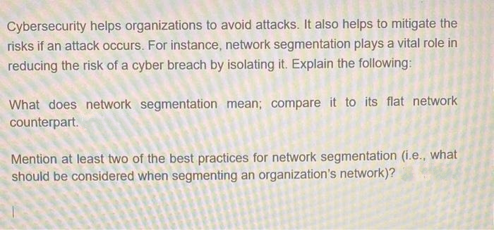 Cybersecurity helps organizations to avoid attacks. It also helps to mitigate the
risks if an attack occurs. For instance, network segmentation plays a vital role in
reducing the risk of a cyber breach by isolating it. Explain the following:
What does network segmentation mean; compare it to its flat network
counterpart.
Mention at least two of the best practices for network segmentation (i.e., what
should be considered when segmenting an organization's network)?

