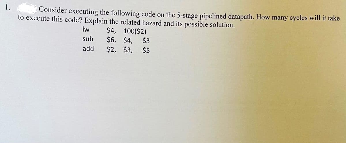 1.
Consider executing the following code on the 5-stage pipelined datapath. How many cycles will it take
to execute this code? Explain the related hazard and its possible solution.
$4, 100($2)
$6, $4, $3
$2, $3, $5
lw
sub
add
