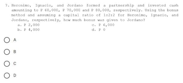 7. Heronimo, Ignacio, and Jordano formed a partnership and invested cash
amounting to P 60,000, P 70,000 and P 80,000, respectively. Using the bonus
method and assuming a capital ratio of 1:2:2 for Heronimo, Ignacio, and
Jordano, respectively, how much bonus was given to Jordano?
a. P 2,000
b. P 4,000
c. P 6,000
d. P0
O A
O c
