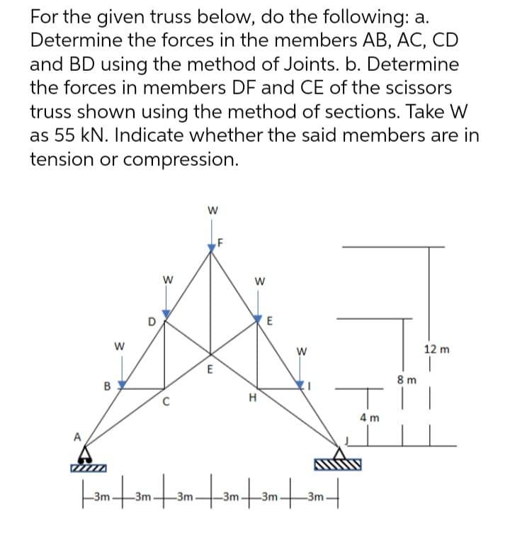 For the given truss below, do the following: a.
Determine the forces in the members AB, AC, CD
and BD using the method of Joints. b. Determine
the forces in members DF and CE of the scissors
truss shown using the method of sections. Take W
as 55 kN. Indicate whether the said members are in
tension or compression.
W
12 m
3
D
W
E
W
H
E
W
C
||3m|3m|3m|3m|3m|3m|
4m
8m