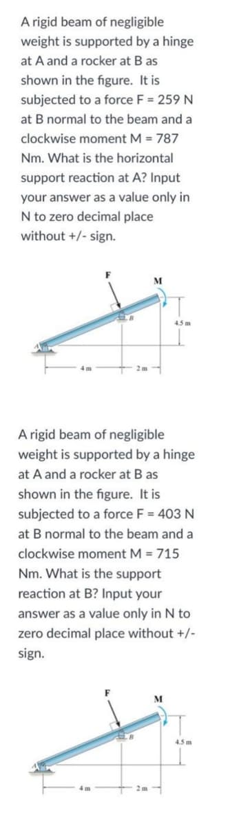 A rigid beam of negligible
weight is supported by a hinge
at A and a rocker at B as
shown in the figure. It is
subjected to a force F = 259 N
at B normal to the beam and a
clockwise moment M = 787
Nm. What is the horizontal
support reaction at A? Input
your answer as a value only in
N to zero decimal place
without +/- sign.
M
B
4.5 m
4 m
2m-
A rigid beam of negligible
weight is supported by a hinge
at A and a rocker at B as
shown in the figure. It is
subjected to a force F = 403 N
at B normal to the beam and a
clockwise moment M = 715
Nm. What is the support
reaction at B? Input your
answer as a value only in N to
zero decimal place without +/-
sign.
M